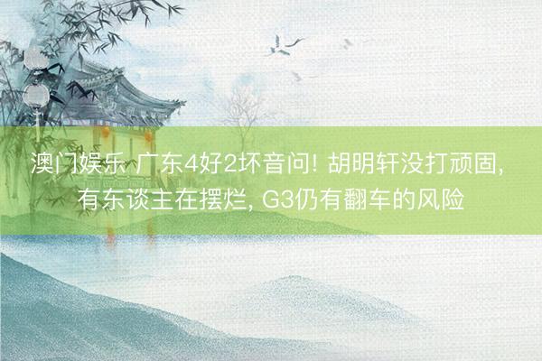 澳门娱乐 广东4好2坏音问! 胡明轩没打顽固， 有东谈主在摆烂， G3仍有翻车的风险
