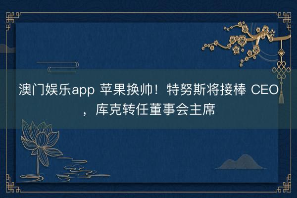 澳门娱乐app 苹果换帅！特努斯将接棒 CEO，库克转任董事会主席