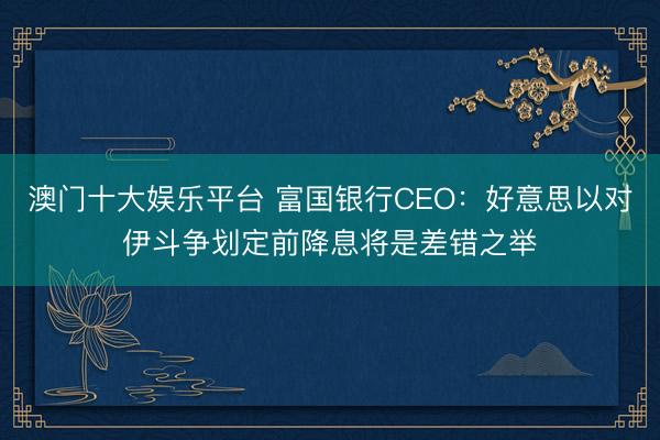 澳门十大娱乐平台 富国银行CEO：好意思以对伊斗争划定前降息将是差错之举
