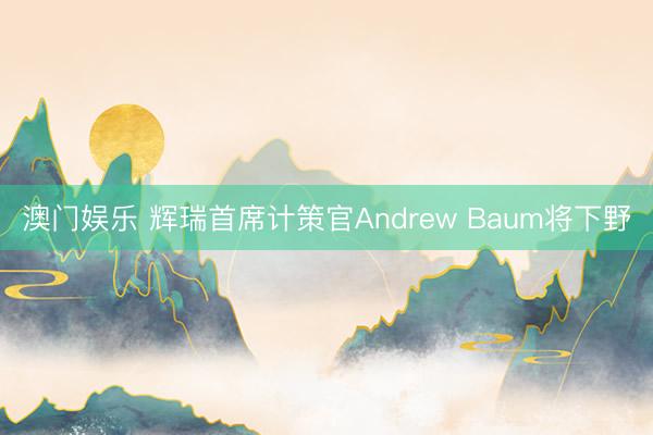 澳门娱乐 辉瑞首席计策官Andrew Baum将下野