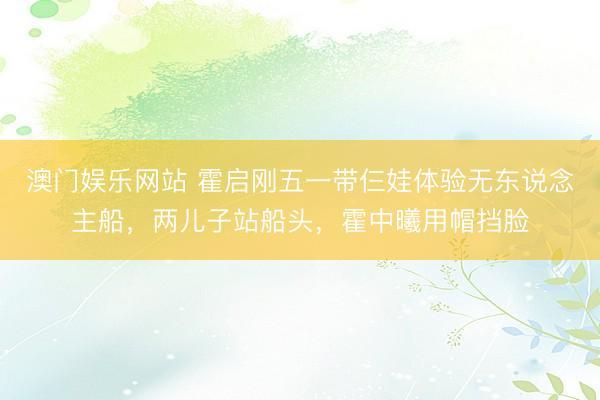 澳门娱乐网站 霍启刚五一带仨娃体验无东说念主船，两儿子站船头，霍中曦用帽挡脸