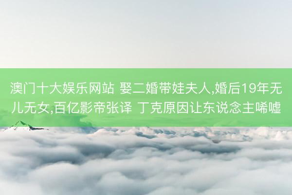 澳门十大娱乐网站 娶二婚带娃夫人，婚后19年无儿无女，百亿影帝张译 丁克原因让东说念主唏嘘