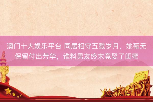 澳门十大娱乐平台 同居相守五载岁月，她毫无保留付出芳华，谁料男友终末竟娶了闺蜜