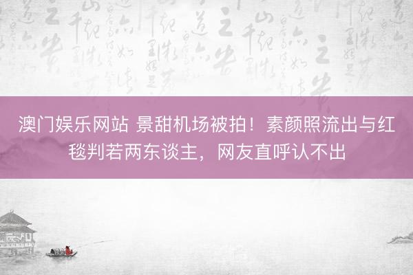 澳门娱乐网站 景甜机场被拍！素颜照流出与红毯判若两东谈主，网友直呼认不出