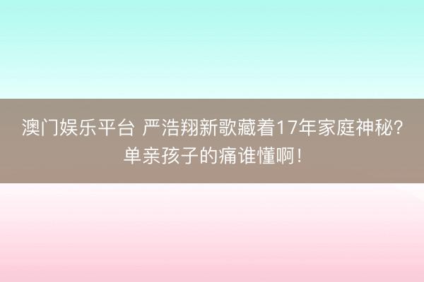 澳门娱乐平台 严浩翔新歌藏着17年家庭神秘？单亲孩子的痛谁懂啊！