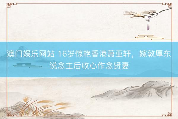 澳门娱乐网站 16岁惊艳香港萧亚轩，嫁敦厚东说念主后收心作念贤妻
