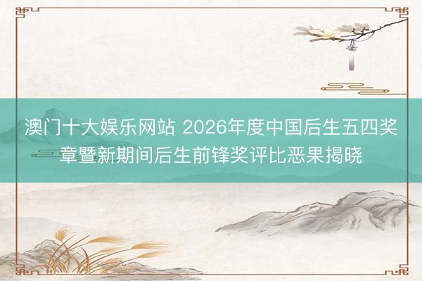 澳门十大娱乐网站 2026年度中国后生五四奖章暨新期间后生前锋奖评比恶果揭晓