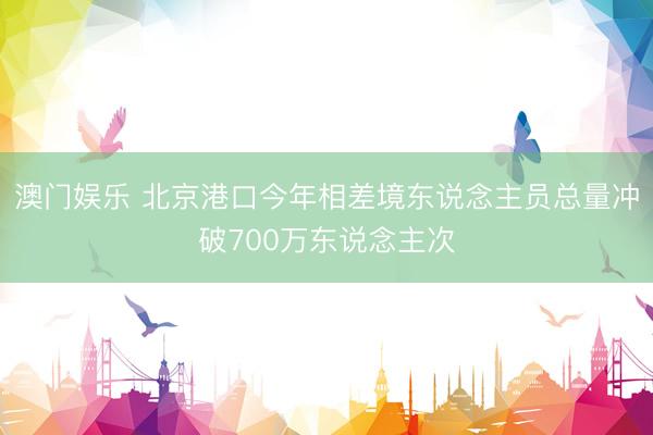 澳门娱乐 北京港口今年相差境东说念主员总量冲破700万东说念主次
