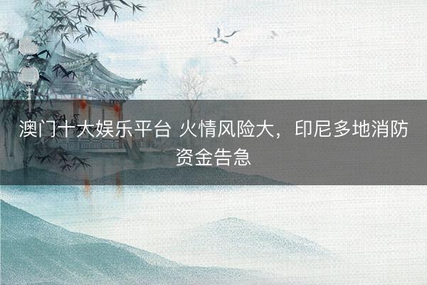 澳门十大娱乐平台 火情风险大，印尼多地消防资金告急