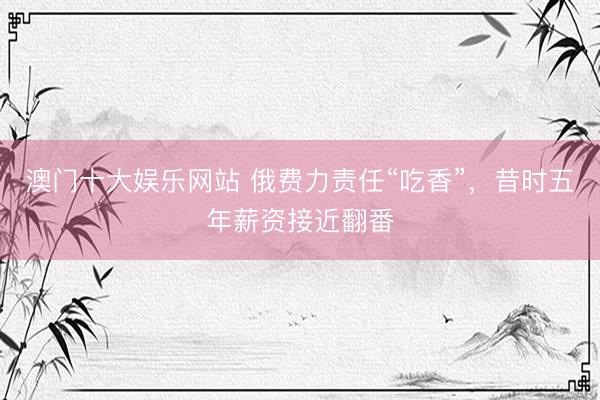澳门十大娱乐网站 俄费力责任“吃香”，昔时五年薪资接近翻番
