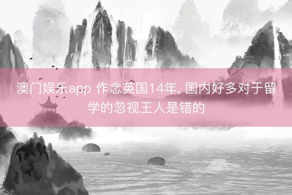 澳门娱乐app 作念英国14年， 国内好多对于留学的忽视王人是错的