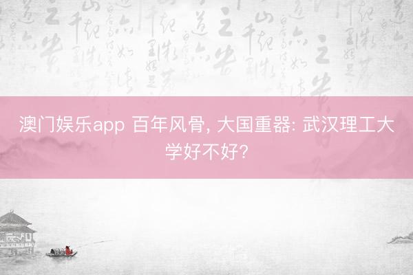 澳门娱乐app 百年风骨， 大国重器: 武汉理工大学好不好?