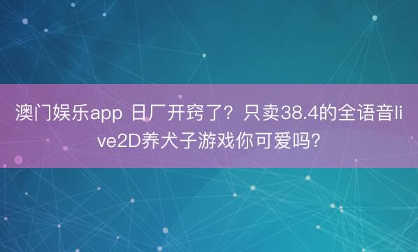 澳门娱乐app 日厂开窍了？只卖38.4的全语音live2D养犬子游戏你可爱吗？