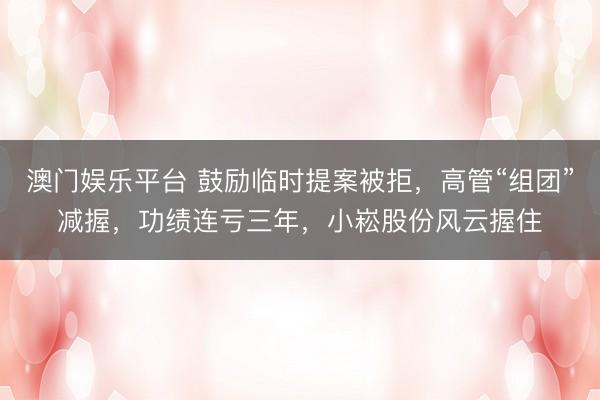 澳门娱乐平台 鼓励临时提案被拒，高管“组团”减握，功绩连亏三年，小崧股份风云握住