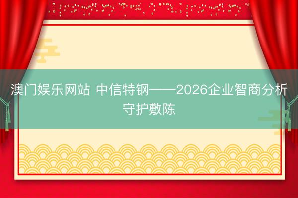 澳门娱乐网站 中信特钢——2026企业智商分析守护敷陈