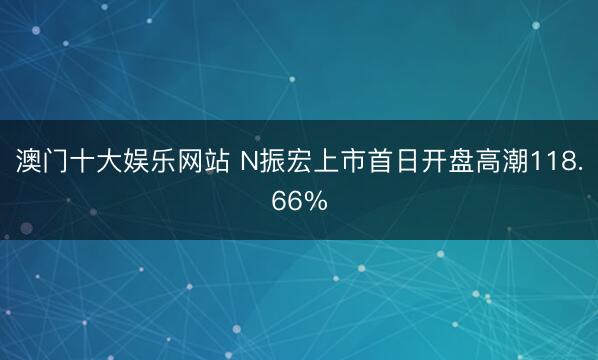 澳门十大娱乐网站 N振宏上市首日开盘高潮118.66%