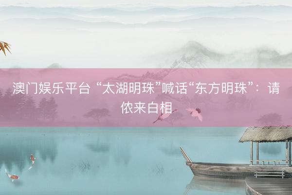 澳门娱乐平台 “太湖明珠”喊话“东方明珠”：请侬来白相