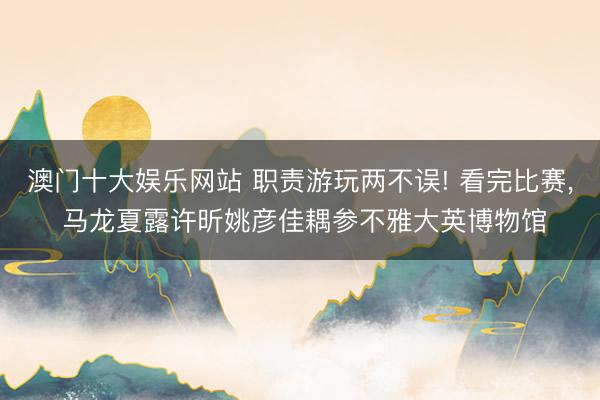 澳门十大娱乐网站 职责游玩两不误! 看完比赛， 马龙夏露许昕姚彦佳耦参不雅大英博物馆