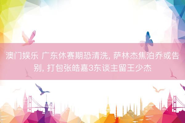 澳门娱乐 广东休赛期恐清洗， 萨林杰焦泊乔或告别， 打包张皓嘉3东谈主留王少杰