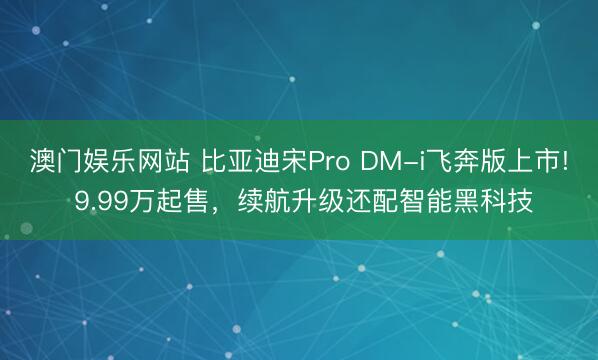 澳门娱乐网站 比亚迪宋Pro DM-i飞奔版上市! 9.99万起售，续航升级还配智能黑科技