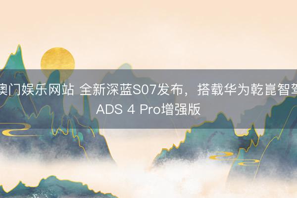 澳门娱乐网站 全新深蓝S07发布，搭载华为乾崑智驾ADS 4 Pro增强版