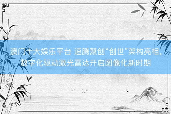 澳门十大娱乐平台 速腾聚创“创世”架构亮相，数字化驱动激光雷达开启图像化新时期