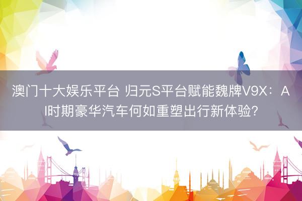 澳门十大娱乐平台 归元S平台赋能魏牌V9X：AI时期豪华汽车何如重塑出行新体验?