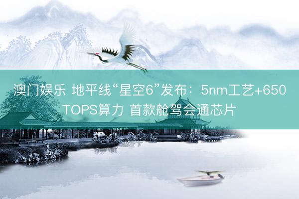 澳门娱乐 地平线“星空6”发布：5nm工艺+650TOPS算力 首款舱驾会通芯片