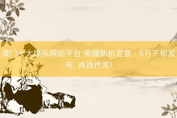 澳门十大娱乐网站平台 荣耀新机官宣 : 5月下旬发布， 肖战代言!