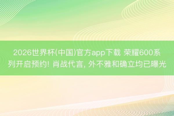2026世界杯(中国)官方app下载 荣耀600系列开启预约! 肖战代言， 外不雅和确立均已曝光