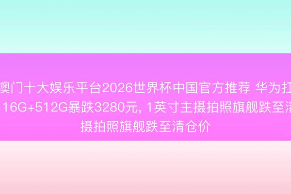 澳门十大娱乐平台2026世界杯中国官方推荐 华为扛不住, 16G+512G暴跌3280元, 1英寸主摄拍照旗舰跌至清仓价