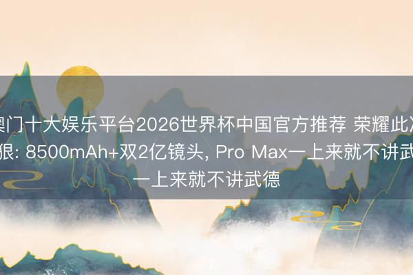 澳门十大娱乐平台2026世界杯中国官方推荐 荣耀此次真狠: 8500mAh+双2亿镜头, Pro Max一上来就不讲武德