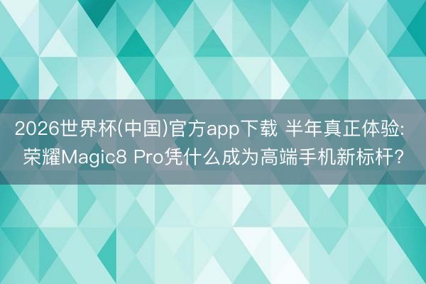 2026世界杯(中国)官方app下载 半年真正体验: 荣耀Magic8 Pro凭什么成为高端手机新标杆?
