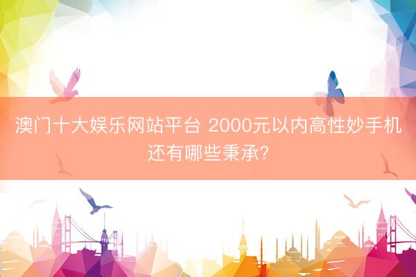 澳门十大娱乐网站平台 2000元以内高性妙手机还有哪些秉承?