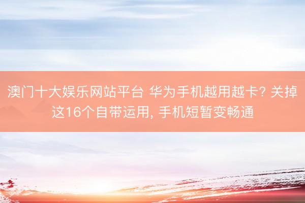 澳门十大娱乐网站平台 华为手机越用越卡? 关掉这16个自带运用， 手机短暂变畅通