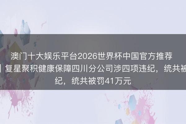 澳门十大娱乐平台2026世界杯中国官方推荐 半两财经｜复星聚积健康保障四川分公司涉四项违纪，统共被罚41万元