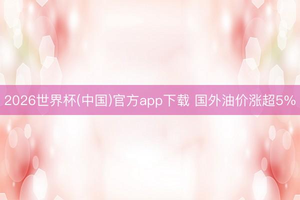 2026世界杯(中国)官方app下载 国外油价涨超5%