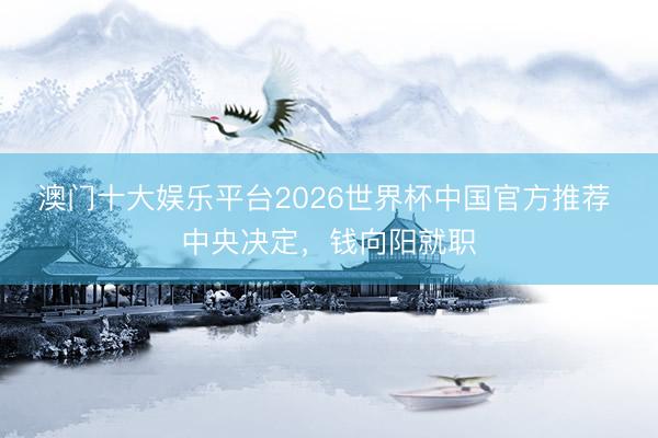 澳门十大娱乐平台2026世界杯中国官方推荐 中央决定，钱向阳就职