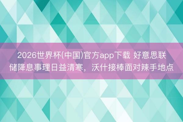 2026世界杯(中国)官方app下载 好意思联储降息事理日益清寒,沃什接棒面对辣手地点