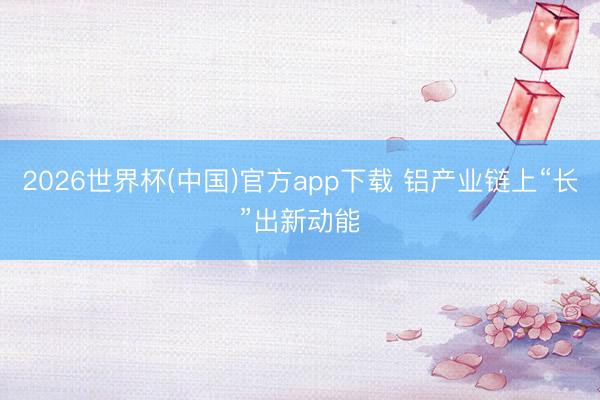 2026世界杯(中国)官方app下载 铝产业链上“长”出新动能