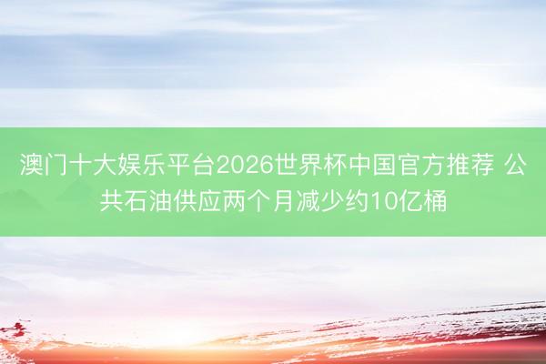 澳门十大娱乐平台2026世界杯中国官方推荐 公共石油供应两个月减少约10亿桶