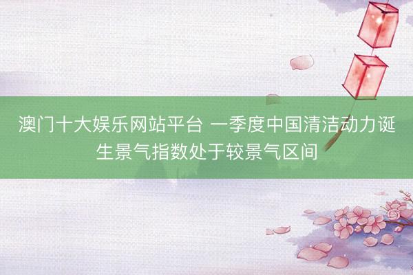 澳门十大娱乐网站平台 一季度中国清洁动力诞生景气指数处于较景气区间