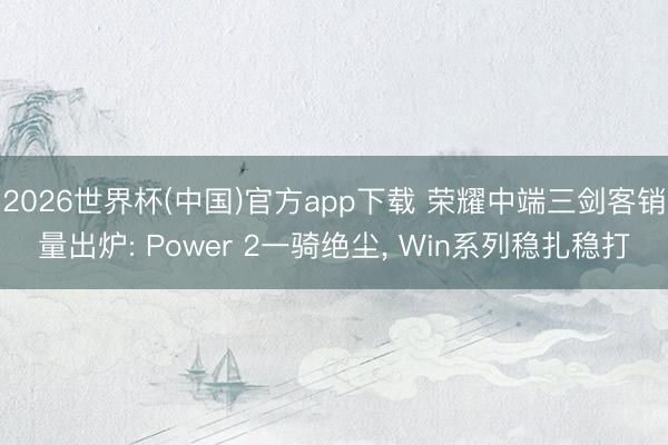 2026世界杯(中国)官方app下载 荣耀中端三剑客销量出炉: Power 2一骑绝尘， Win系列稳扎稳打