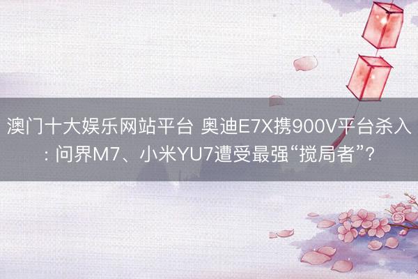 澳门十大娱乐网站平台 奥迪E7X携900V平台杀入: 问界M7、小米YU7遭受最强“搅局者”?