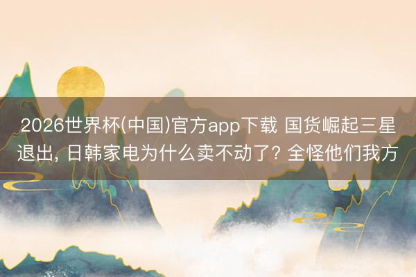 2026世界杯(中国)官方app下载 国货崛起三星退出， 日韩家电为什么卖不动了? 全怪他们我方