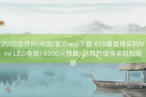2026世界杯(中国)官方app下载 618最值得买的Mini LED电视! 5000元预算， 这两款值得卓越和顺