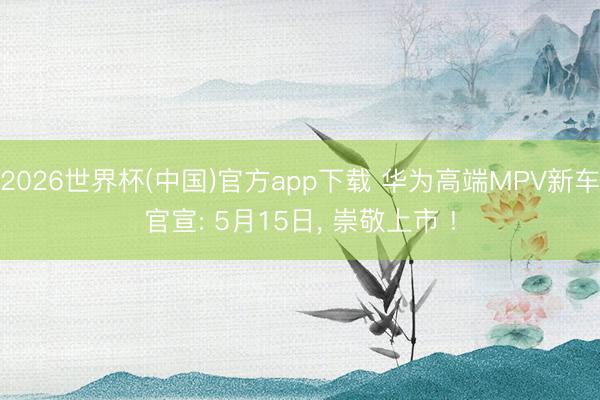 2026世界杯(中国)官方app下载 华为高端MPV新车官宣: 5月15日， 崇敬上市 !