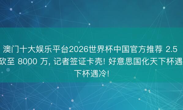 澳门十大娱乐平台2026世界杯中国官方推荐 2.5 亿砍至 8000 万， 记者签证卡壳! 好意思国化天下杯遇冷!