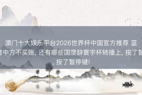 澳门十大娱乐平台2026世界杯中国官方推荐 蓝本不啻中方不买账， 还有哪些国度辞寰宇杯转播上， 按了暂停键!