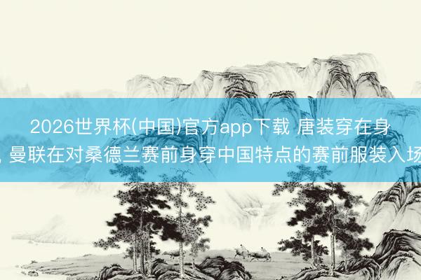 2026世界杯(中国)官方app下载 唐装穿在身， 曼联在对桑德兰赛前身穿中国特点的赛前服装入场